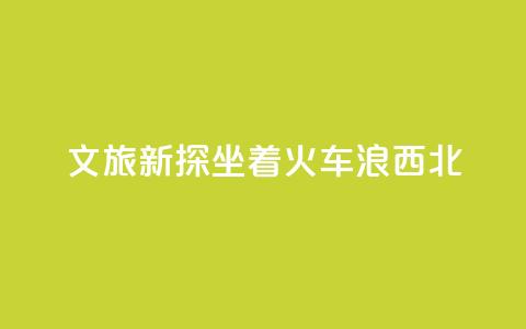 文旅新探|坐着火车“浪”西北 第1张 文旅新探|坐着火车“浪”西北 第1张