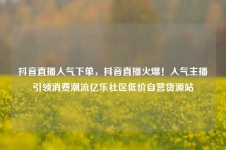抖音直播人气下单，抖音直播火爆！人气主播引领消费潮流亿乐社区低价自营货源站