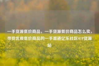 一手货源低价商品，一手货源低价商品怎么卖，寻找优质低价商品的一手渠道亿乐社区SUP货源站