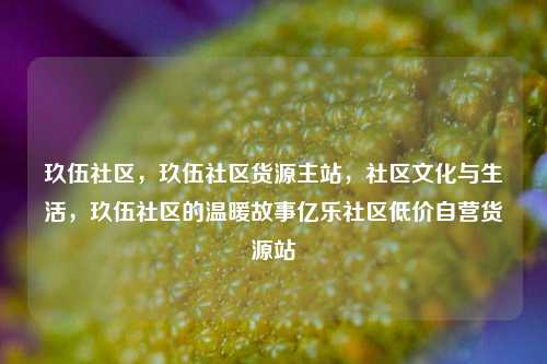 玖伍社区，玖伍社区货源主站	，社区文化与生活，玖伍社区的温暖故事亿乐社区低价自营货源站  第1张