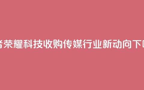 王者荣耀科技收购:传媒行业新动向 第1张 王者荣耀科技收购:传媒行业新动向 第1张