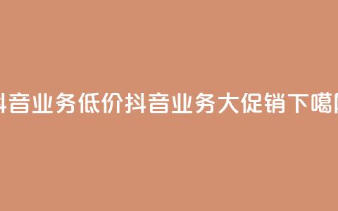 抖音业务低价(抖音业务大促销)  第1张