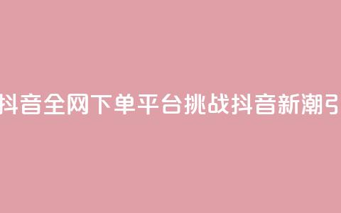 全网下单平台抖音(全网下单平台挑战抖音:新潮引爆热门!) 第1张 全网下单平台抖音(全网下单平台挑战抖音:新潮引爆热门!) 第1张