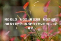 时空云社区，时空云社区货源站，时空云社区，构建数字时代的共享与协作平台亿乐社区SUP货源站