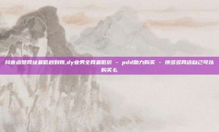 抖音点赞网址最低秒到账,dy业务全网最低价 - pdd助力购买 - 拼多多网店自己可以购买么