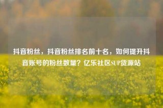 抖音粉丝，抖音粉丝排名前十名，如何提升抖音账号的粉丝数量？亿乐社区SUP货源站