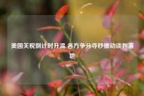 美国关税倒计时升温 各方争分夺秒推动谈判落地