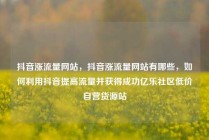 抖音涨流量网站，抖音涨流量网站有哪些，如何利用抖音提高流量并获得成功亿乐社区低价自营货源站