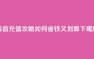 抖音充值攻略：如何省钱又划算