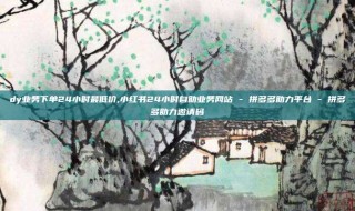 dy业务下单24小时最低价,小红书24小时自助业务网站 - 拼多多助力平台 - 拼多多助力邀请码