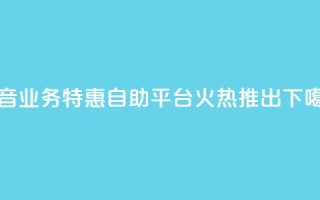 抖音业务特惠自助平台火热推出