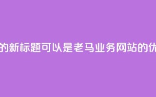 老马QQ业务网站的新标题可以是老马QQ业务网站的优质服务