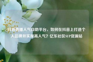 抖音直播人气自助平台，如何在抖音上打造个人品牌并实现高人气？亿乐社区SUP货源站