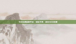 今日头条自助平台：轻松下单，优化SEO效果