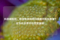 抖音刷粉丝，如何有效利用抖音提升粉丝数量？亿乐社区低价自营货源站