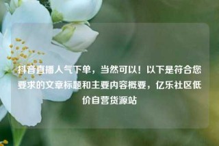 抖音直播人气下单，当然可以！以下是符合您要求的文章标题和主要内容概要，亿乐社区低价自营货源站