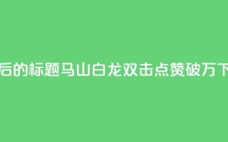 重写后的标题：马山白龙双击点赞破万！