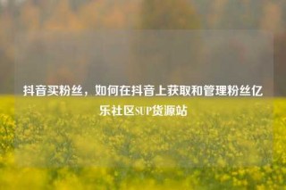 抖音买粉丝，如何在抖音上获取和管理粉丝亿乐社区SUP货源站