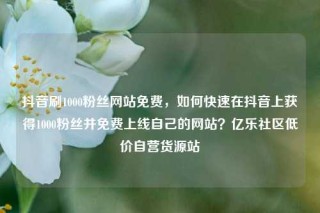 抖音刷1000粉丝网站免费，如何快速在抖音上获得1000粉丝并免费上线自己的网站？亿乐社区低价自营货源站