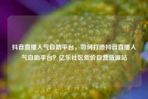 抖音直播人气自助平台，如何打造抖音直播人气自助平台？亿乐社区低价自营货源站