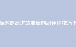 优化标题：提高进站流量的刷评论技巧