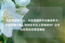 抖音直播放平台，抖音直播放平台抽成多少，抖音直播火爆，如何在平台上获得成功？亿乐社区低价自营货源站