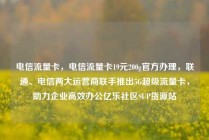 电信流量卡，电信流量卡19元200g官方办理，联通、电信两大运营商联手推出5G超级流量卡，助力企业高效办公亿乐社区SUP货源站