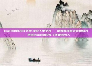 ks24小时在线下单,评论下单平台 - 拼多多现金大转盘助力 - 拼多多幸运值99.7还要多少人