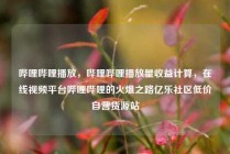 哔哩哔哩播放，哔哩哔哩播放量收益计算，在线视频平台哔哩哔哩的火爆之路亿乐社区低价自营货源站