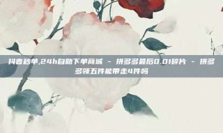 抖音秒单,24h自助下单商城 - 拼多多最后0.01碎片 - 拼多多领五件能带走4件吗
