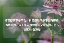 抖音播放下单平台，抖音播放下单平台有哪些，当然可以。以下是符合要求的文章标题，亿乐社区SUP货源站