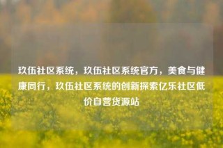 玖伍社区系统，玖伍社区系统官方，美食与健康同行，玖伍社区系统的创新探索亿乐社区低价自营货源站