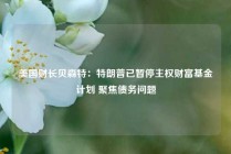 美国财长贝森特：特朗普已暂停主权财富基金计划 聚焦债务问题