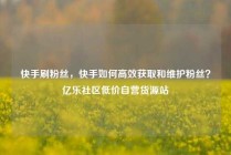 快手刷粉丝，快手如何高效获取和维护粉丝？亿乐社区低价自营货源站