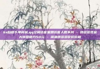 ks自助下单商城,qq空间访客量跟访客人数不同 - 拼多多现金大转盘助力50元 - 闲鱼拼多多砍价价格