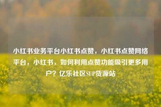 小红书业务平台小红书点赞，小红书点赞网络平台，小红书，如何利用点赞功能吸引更多用户？亿乐社区SUP货源站