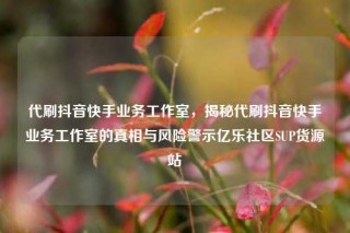 代刷抖音快手业务工作室，揭秘代刷抖音快手业务工作室的真相与风险警示亿乐社区SUP货源站