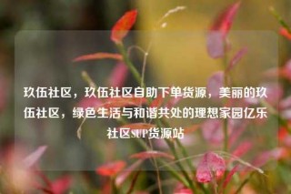 玖伍社区，玖伍社区自助下单货源，美丽的玖伍社区，绿色生活与和谐共处的理想家园亿乐社区SUP货源站