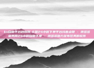 ks自助平台秒到账,卡盟24小时下单平台抖音点赞 - 拼多多业务网24小时自助下单 - 拼多多助力发布任务的软件