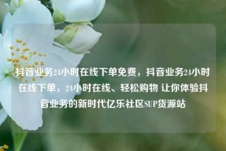 抖音业务24小时在线下单免费，抖音业务24小时在线下单，24小时在线、轻松购物 让你体验抖音业务的新时代亿乐社区SUP货源站