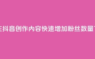如何在抖音创作内容，快速增加粉丝数量