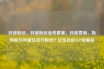 抖音粉丝，抖音粉丝业务套餐，抖音营销，如何吸引并留住百万粉丝？亿乐社区SUP货源站
