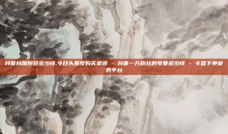 抖音抖加投放多少钱,今日头条号购买渠道 - 抖音一万粉丝的号要多少钱 - 卡盟下单业务平台