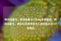 移动流量卡，移动流量卡29元300g全国通用，移动流量卡，满足日常需求的小工具亿乐社区SUP货源站