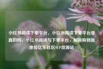 小红书阅读下单平台，小红书阅读下单平台是真的吗，小红书阅读与下单平台，解锁购物新体验亿乐社区SUP货源站