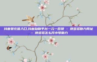 抖音赞充值入口,抖音自助平台一元一百赞 - 拼多多助力网址 - 拼多多怎么开小号助力