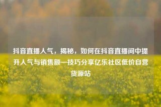 抖音直播人气，揭秘，如何在抖音直播间中提升人气与销售额—技巧分享亿乐社区低价自营货源站