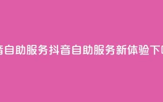 抖音自助服务(抖音自助服务新体验)