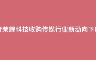 王者荣耀科技收购：传媒行业新动向