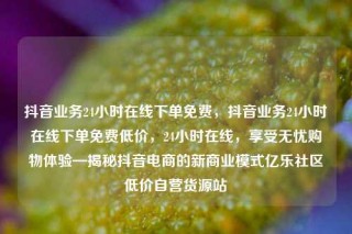 抖音业务24小时在线下单免费，抖音业务24小时在线下单免费低价，24小时在线，享受无忧购物体验—揭秘抖音电商的新商业模式亿乐社区低价自营货源站